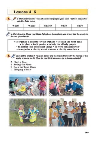 Lessons 4—5
a) Work individually. Think of any social project your class / school has partici
pated in. Take notes.
What? When? Where? Who? Why?
&
b) Work in pairs. Share your ideas. Talk about the projects you know. Use the words in
the box given below.
• to organise a concert for the orphans • to clean the river bank
• to plant a fruit garden • to help the elderly people
• to collect toys and school things • to work collaboratively
• to organise a charity event • to run a charity marathon •
Look at the photos (1-4) given below and the match them with the names of the
social projects (A-D). What do you think teenagers do in these projects?
A Plant a Tree
B Saving the River
C Keep the Town Clean
D Bringing a Smile
169
 