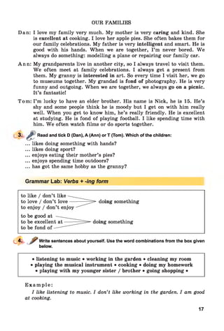 OUR FAMILIES
Dan: I love my family very much. My mother is very caring and kind. She
is excellent at cooking. I love her apple pies. She often bakes them for
our family celebrations. My father is very intelligent and smart. He is
good with his hands. When we are together, I ’m never bored. We
always do something: modelling a plane or repairing our family car.
Ann: My grandparents live in another city, so I always travel to visit them.
W e often meet at family celebrations. I always get a present from
them. My granny is interested in art. So every time I visit her, we go
to museums together. My grandad is fond of photography. He is very
funny and outgoing. When we are together, we always go on a picnic.
It’s fantastic!
Tom: I’m lucky to have an elder brother. His name is Nick, he is 15. He’s
shy and some people think he is moody but I get on with him really
well. When you get to know him, he’s really friendly. He is excellent
at studying. He is fond of playing football. I like spending time with
him. W e often watch films or do sports together.
3 - s Read and tick D (Dan), A (Ann) or T (Tom). Which of the children:
... likes doing something with hands?
... likes doing sport?
... enjoys eating their mother’s pies?
... enjoys spending time outdoors?
... has got the same hobby as the granny?
Grammar Lab: Verbs + -ing form
Write sentences about yourself. Use the word combinations from the box given
below.
• listening to music • working in the garden • cleaning my room
• playing the musical instrument • cooking • doing my homework
• playing with my younger sister / brother • going shopping •
E x a m p l e :
I like listening to music. I don’t like working in the garden. I am good
at cooking.
17
 