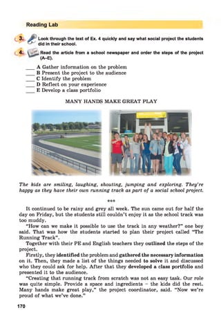 Reading Lab
Look through the text of Ex. 4 quickly and say what social project the students
did in their school.
4‘
4. Read the article from a school newspaper and order the steps of the project
(A-E).
A Gather information on the problem
B Present the project to the audience
C Identify the problem
D Reflect on your experience
E Develop a class portfolio
M AN Y HANDS MAKE GREAT PLA Y
The kids are smiling, laughing, shouting, jumping and exploring. They’re
happy as they have their own running track as part of a social school project.
It continued to be rainy and grey all week. The sun came out for half the
day on Friday, but the students still couldn’t enjoy it as the school track was
too muddy.
“How can we make it possible to use the track in any weather?” one boy
said. That was how the students started to plan their project called “The
Running Track” .
Together with their PE and English teachers they outlined the steps of the
project.
Firstly, they identified the problem and gathered the necessary information
on it. Then, they made a list of the things needed to solve it and discussed
who they could ask for help. A fter that they developed a class portfolio and
presented it to the audience.
“Creating that running track from scratch was not an easy task. Our role
was quite simple. Provide a space and ingredients - the kids did the rest.
Many hands make great play,” the project coordinator, said. “Now we’re
proud of what we’ve done.”
170
 
