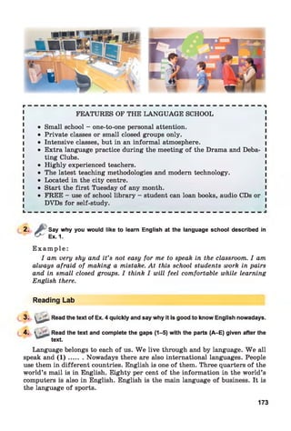 f t " — — — — — — — — — — — — — — — — — — — — — — — — — — — — — — — — — — — — n
FEATURES OF THE LANGUAGE SCHOOL
• Small school - one-to-one personal attention.
• Private classes or small closed groups only.
I • Intensive classes, but in an informal atmosphere. I
I • Extra language practice during the meetingof the Drama and Deba- I
ting Clubs.
• Highly experienced teachers.
• The latest teaching methodologies and modern technology.
I • Located in the city centre. I
l • Start the first Tuesday of any month. I
• FREE - use of school library - student can loan books, audio CDs or 1
DVDs for self-study.
2 - £
Say why you would like to learn English at the language school described
Ex. 1.
in
E x a m p l e :
I am very shy and it’s not easy for me to speak in the classroom. I am
always afraid of making a mistake. At this school students work in pairs
and in small closed groups. I think I will feel comfortable while learning
English there.
Reading Lab
3. u * Read the text of Ex. 4 quickly and say why it is good to know English nowadays.
4. > Read the text and complete the gaps (1-5) with the parts (A-E) given after the
text.
Language belongs to each of us. W e live through and by language. W e all
speak and ( 1 ) ....... Nowadays there are also international languages. People
use them in different countries. English is one of them. Three quarters of the
world’s mail is in English. Eighty per cent of the information in the world’s
computers is also in English. English is the main language of business. It is
the language of sports.
173
 