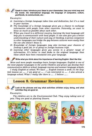 7 - £
Speak in class. Introduce your ideas to your classmates. Use your mind map and
the words: the international language, the language o f computers, culture,
penfriends, to communicate, etc.:
E x a m p l e :
A: Learning a foreign language takes time and dedication, but it’s a road
to your success.
B: The knowledge of a foreign language gives you a chance to exchange
information with people from other countries. Naturally, we want to
know as much as possible about each other.
C: When you travel to a different country, learning the local language will
help you to communicate with local people. It can also give you a better
understanding of their culture and way of thinking. A person competent
in other languages can bridge the gap between cultures more easily than
the one who doesn’t know it.
D: Knowledge of foreign languages may also increase your chances of
finding a good job, or of going on foreign business trips.
E: Learning other languages gives you access to a greater range of
information. I t ’s better to read books in the original language than
those which have been translated into your language.
8. Write what you think about the importance of learning English. Start like this:
More and more people nowadays learn foreign languages. English is one of
the most popular languages in the world. Children and grown ups develop their
communicative skills at school, language courses and summer language schools.
I study English at school. We have...English lessons a week. In the Eng­
lish lessons we..... I am good a t .......I am interested in .......I also attend a
language school. What I really like there is ..... I believe......
Lesson 8. Grammar Revision
Look at the pictures and say what activities children enjoy doing, and what
activities they are good at.
E x a m p l e :
The children are in the Environmental Club. They enjoy taking care of
pets. They are good at planting flowers.
175
 
