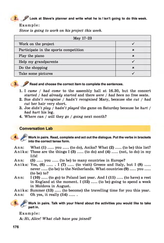 2. / > Look at Steve’s planner and write what he is / isn’t going to do this week.
E x a m p l e :
Steve is going to work on his project this week.
May 17-23
Work on the project ■/
Participate in the sports competition X
Play the piano X
Help my grandparents ■/
Do the shopping X
Take some pictures ■/
Read and choose the correct item to complete the sentences.
1. I came / had come to the assembly hall at 16.30, but the concert
started / had already started and there were / had been no free seats.
2. Sue didn’t recognise / hadn’t recognised Mary, because she cut / had
cut her hair very short.
3. Joe didn’t play / hadn’t played the game on Saturday because he hurt /
had hurt his leg.
4. Where can / will they go / going next month?
Conversation Lab
Work in pairs. Read, complete and act out the dialogue. Put the verbs in brackets
into the correct tense form.
Ann: What ( 1 ) .....y o u ..... (to do), Anika? What (2 )........(to be) this list?
A n ik a : These are the things I ( 3 ) .....(to do) and ( 4 ) .......(not, to do) in my
life!
Ann: ( 5 ) .....y o u ...... (to be) to many countries in Europe?
A n ik a : Yes, ( 6 ) ........ I (7) ..... (to visit) Greece and Italy, but I (8) .....
never.....(to be) to the Netherlands. What countries (9 )...... you ......
(to be) to?
Ann: I (1 0 ).....(to go) to Poland last year. And I (1 1 )...... (to have) a rest
in England at the moment. I (1 2 ).....(to be) going to spend a week
in Moldova in August.
A n ik a : Summer (1 3 ).....(to become) the travelling time for you this year.
Ann: Oh yes, it really (1 4 )........
Work in pairs. Talk with your friend about the activities you would like to take
part in.
E x a m p l e :
A: Hi, Alice! What club have you joined?
176
 