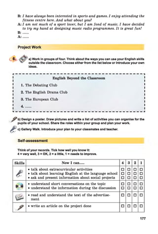 ^B: I have always been interested in sports and games. I enjoy attending the
fitness centre here. And what about you?
A: I am not much of a sport lover, but I am fond of music. I have decided
to try my hand at designing music radio programmes. It is great fun!
B : .....
A : .....
Project Work
a) Work in groups of four. Think about the ways you can use your English skills
outside the classroom. Choose either from the list below or introduce your own
ideas.
English Beyond the Classroom
1. The Debating Club
2. The English Drama Club
3. The European Club
4.......
L _ _ _ __ __ __ _ _ _ _ _ _ _ _ _ _ _ _ _ _ _ _ _ _ _ _ _ __ __ __
b) Design a poster. Draw pictures and write a list of activities you can organise for the
pupils of your school. Share the roles within your group and plan your work.
c) Gallery Walk. Introduce your plan to your classmates and teacher.
Self-assessment
Think of your records. Tick how well you know it:
4 = very well, 3 = OK, 2 = a little, 1 = needs to improve.
Skills Now 1 can.... 4 3 2 1
e
• talk about extracurricular activities □ □ □ □
• talk about learning English at the language school □ □ □ □
• ask and present information about social projects □ □ □ □
» 4
• understand short conversations on the topic □ □ □ □
• understand the information during the discussion □ □ □ □
• read and understand the text of the advertise­
ment
□ □ □ □
/ • write an article on the project done □ □ □ □
177
 