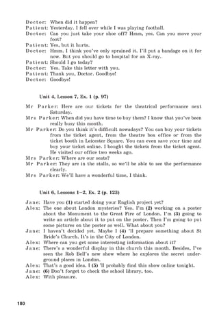 Doctor: When did it happen?
Patient: Yesterday. I fell over while I was playing football.
Doctor: Can you just take your shoe off? Hmm, yes. Can you move your
foot?
Patient: Yes, but it hurts.
Doctor: Hmm. I think you’ve only sprained it. I’ll put a bandage on it for
now. But you should go to hospital for an X-ray.
Patient: Should I go today?
Doctor: Yes. Take this letter with you.
Patient: Thank you, Doctor. Goodbye!
Doctor : Goodbye!
Unit 4, Lesson 7, Ex. 1 (p. 97)
M r Parker: Here are our tickets for the theatrical performance next
Saturday.
M rs Parker: When did you have time to buy them? I know that you’ve been
really busy this month.
M r Parker: Do you think it’s difficult nowadays? You can buy your tickets
from the ticket agent, from the theatre box office or from the
ticket booth in Leicester Square. You can even save your time and
buy your ticket online. I bought the tickets from the ticket agent.
He visited our office two weeks ago.
M rs Parker: Where are our seats?
M r Parker: They are in the stalls, so we’ll be able to see the performance
clearly.
M rs Parker: W e’ll have a wonderful time, I think.
Unit 6, Lessons 1-2, Ex. 2 (p. 123)
Jane: Have you (1) started doing your English project yet?
Alex: The one about London mysteries? Yes. I’m (2) working on a poster
about the Monument to the Great Fire of London. I’m (3) going to
write an article about it to put on the poster. Then I’m going to put
some pictures on the poster as well. What about you?
Jane: I haven’t decided yet. Maybe I (4) ’ll prepare something about St
Bride’s Church. It’s in the City of London.
Alex: Where can you get some interesting information about it?
Jane: There’s a wonderful display in this church this month. Besides, I’ve
seen the Rob Bell’s new show where he explores the secret under­
ground places in London.
Alex: That’s a good idea. I (5) ’ll probably find this show online tonight.
Jane: (6) Don’t forget to check the school library, too.
Alex: With pleasure.
180
 