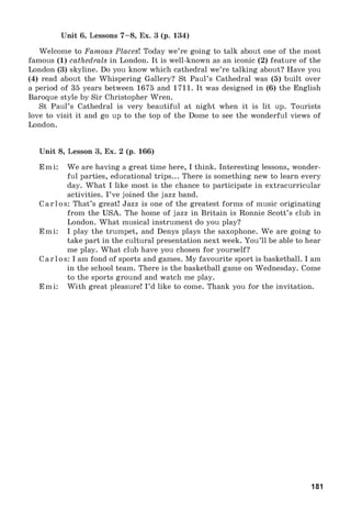 Unit 6, Lessons 7-8 , Ex. 3 (p. 134)
Welcome to FamousPlaces! Today we’re going to talk about one of the most
famous (1) cathedralsin London. It is well-known as an iconic (2) feature of the
London (3) skyline. Do you know which cathedral we’re talking about? Have you
(4) read about the Whispering Gallery? St Paul’s Cathedral was (5) built over
a period of 35 years between 1675 and 1711. It was designed in (6) the English
Baroque style by Sir Christopher Wren.
St Paul’s Cathedral is very beautiful at night when it is lit up. Tourists
love to visit it and go up to the top of the Dome to see the wonderful views of
London.
Unit 8, Lesson 3, Ex. 2 (p. 166)
Emi: We are having a great time here, I think. Interesting lessons, wonder­
ful parties, educational trips... There is something new to learn every
day. What I like most is the chance to participate in extracurricular
activities. I’ve joined the jazz band.
Carlos: That’s great! Jazz is one of the greatest forms of music originating
from the USA. The home of jazz in Britain is Ronnie Scott’s club in
London. What musical instrument do you play?
Emi: I play the trumpet, and Denys plays the saxophone. We are going to
take part in the cultural presentation next week. You’ll be able to hear
me play. What club have you chosen for yourself?
Carlos: I am fond of sports and games. My favourite sport is basketball. I am
in the school team. There is the basketball game on Wednesday. Come
to the sports ground and watch me play.
Emi: With great pleasure! I’d like to come. Thank you for the invitation.
181
 