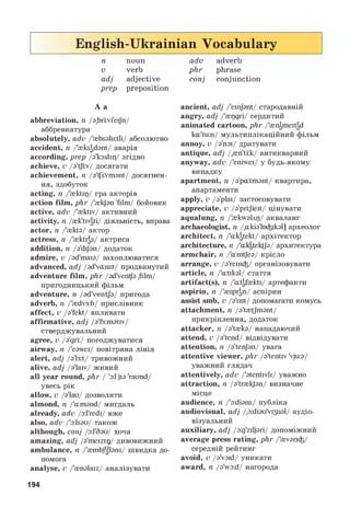 English-Ukrainian Vocabulary
n noun
v verb
adj adjective
prep preposition
A a
abbreviation, n/a.brivi'eijn/
аббревиатура
absolutely, adv/{bsalutli/ абсолютно
accident, n/'^ks^dant/ аварія
according, prep/a'ka:dir)/ згідно
achieve, v/a't|i:v/ досягати
achievement, n/a'^iivmant/ досягнен­
ня, здобуток
acting, n/'^ktip/ гра акторів
action film, phr/'^kjan 'film/ бойовик
active, adv/{ktiv/ активний
activity, n/^k'tiv^ti/ діяльність, вправа
actor, n/{kta/ актор
actress, n/{ktr|s/ актриса
addition, n/a'dijan/ додаток
admire, v/ad'maia/ захоплюватися
advanced, adj/ad'vanst/ продвинутий
adventure film, phr/ad'ven^a ,film/
пригодницький фільм
adventure, n/ad'ventja/ пригода
adverb, n/'^dv3:b/ прислівник
affect, v/a'fekt/ впливати
affirmative, adj/a'f3:mativ/
стверджувальний
agree, v/a'gri:/ погоджуватися
airway, n/'eawei/ повітряна лінія
alert, adj/a'l3:t/ тривожний
alive, adj/a'laiv/ живий
all year round, phr/ 'a:ljia 'raund/
увесь рік
allow, v/a'lau/ дозволяти
almond, n/'amand/ мигдаль
already, adv/a:l'redi/ вже
also, adv/'a:lsau/ також
although, conj/a:l'6au/ хоча
amazing, adj/a'meizir)/ дивовижний
ambulance, n/{mbjUlans/ швидка до­
помога
analyse, v/{nalaiz/ аналізувати
adv adverb
phr phrase
conj conjunction
ancient, adj/'einjant/ стародавній
angry, adj/{pgri/ сердитий
animated cartoon, phr/'^nameitad
ka'tun/ мультиплікаційний фільм
annoy, v/a'noi/ дратувати
antique, adj/{n'ti:k/ антикварний
anyway, adv/'eniwei/ у будь-якому
випадку
apartment, n/a'patmant/ квартира,
апартаменти
apply, v/a'plai/ застосовувати
appreciate, v/a'pri:Jieit/ цінувати
aqualung, n/{kwalvp/ акваланг
archaeologist, n/.akia'lniikal] археолог
architect, n/'ak^tekt/ архітектор
architecture, n/'akgtektja/ архитектура
armchair, n/'amtjea/ крісло
arrange, v/a'reini/ організовувати
article, n/'atikal/ стаття
artifact(s), n/'atafekts/ артефакти
aspirin, n/{sp^n/ аспірин
assist smb, v/a'sist/ допомагати комусь
attachment, n/a'tetjmant/
прикріплення, додаток
attacker, n/a't{ka/ нападаючий
attend, v/a'tend/ відвідувати
attention, n/a'tenjan/ увага
attentive viewer, phr/a'tentiv 'vjua/
уважний глядач
attentively, adv/'atentivli/ уважно
attraction, n/a'trakjan/ визначне
місце
audience, n/'a:dians/ публіка
audiovisual, adj/.aidiau'vi^al/ аудіо­
візуальний
auxiliary, adj/a:g'ziljari/ допоміжний
average press rating, phr/'^vani/
середній рейтинг
avoid, v/a'vaid/ уникати
award, n/a'wa:d/ нагорода
194
 