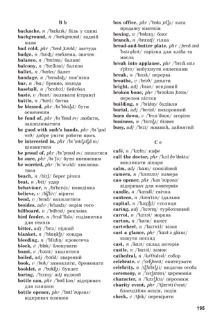 B b
backache, n/'Ьжкеїк/ біль у спині
background, n/'Ьжкдгаипб/ задній
план
bad cold, phr/'Ьжб ,kauld/ застуда
badge, n/Ьжф/ емблема, значок
balance, n/telsns/ баланс
balcony, n/'Ьжікзпі/ балкон
ballet, n/'Ьжіеї/ балет
bandage, n/'Ьж^їф/ пов’язка
bar, n/Ьа/ бревно, колода
baseball, n/'ЬєвЬз:1/ бейсбол
baste, v/teist/ поливати (страву)
battle, n/'ЬжІЇ/ битва
be blessed, phr/Ьї ^fessd/ бути
освяченим
be fond of, phr/Ьї 'fond sv/ любити,
захоплюватися
be good with smb’s hands, phr/Ьї 'gud
wi6/ добре уміти робити щось
be interested in, phr/Ьї 'mtrSstSdїп/
цікавитися
be proud of, phr/Ьї 'praudsv/ пишатися
be sure, phr/Ьї jb:/ бути впевненим
be worried, phr/Ьї 'wArid/ хвилюва­
тися
beach, n/ЬШ// берег річки
beat, n/Ьіі/ удар
behaviour, n/Ьї'йеї^з/ поведінка
believe, v/Ьд'li:v/ вірити
bend, v/tend/ нахилятися
besides, adv/ЬїЬа^/ окрім того
billboard, n/'ЬгіЬогі/ реклама
bird feeder, n/te:d 'fids/ годівничка
для птахів
bitter, adj/'tots/ гіркий
blanket, n/'Мж^к^/ ковдра
bleeding, n/'ЬШїр/ кровотеча
block, v/Ьінк/ блокувати
boast, v/teust/ хвалитися
boiled, adj/ЬзїШ/ зварений
book, v/Ьик/ замовляти, бронювати
booklet, n/'Ьик^/ буклет
boring, /'Ьз:пр/ adjнудний
bottle can, phr/'te>tl кдп/ відкривач
для пляшки
bottle opener, phr/tetl 'supsns/
відкривач пляшок
box office, phr/'Ьнкв ,nfSs/ каса
продажу квитків
boxing, n/'Ьнкзїр/ бокс
branch, n/teantj/ гілка
bread-and-butter plate, phr/^red snd
lЬAts p1eIt/ тарілка для хліба та
масла
break into applause, phr/'Ьгеїк mts
s'plo:z/ вибухнути оплесками
break, n/'Ьгеїк/ перерва
breathe, v/Ьгі:6/ дихати
bright, adj/Ьгай/ яскравий
broken bone, phr/'^s^gn ,teun/
перелом кістки
building, n/'ЬїИц)/ будівля
burial, adj/lberis1/ похоронний
burn down, v/'Ьз:п 'daun/ згоріти
business, n/'Ькг^/ бізнес
busy, adj/lЬIzi/ жвавий, зайнятий
C c
cafe, n/'к{еї/ кафе
call the doctor, phr/'кзі 6s 'dotes/
викликати лікаря
calm, adj/каш/ спокійний
camera, n/'кжшзгз/ камера
can opener, phr^sn 'supsns/
відкривач для консервів
candle, n/fendl/ свічка
canteen, n/кж^іш/ їдальня
capital, n/fepstl/ столиця
caring, adj/'kesrIr)/ турботливий
carrot, n/ferst/ морква
carton, n/'каШ/ пакет
cartwheel, n/^twiil/ візок
cast a glance, phr/fest s ,glans/
кинути погляд
cast, n/kаst/ склад акторів
castle, n/^assl/ замок
cathedral, n/ks'0i:drs1/ собор
celebrate, vД є1|Ьгєй/ святкувати
celebrity, n^ 'Ь Ь ^ і/ видатна особа
ceremony, n/^^msm/ церемонія
character, n/'кж^kts/ персонаж
charity event, phr/'tj^rsti I'vent/
благодійна акція, подія
check, v/tjek/ перевіряти
195
 