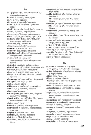 D d
dairy product(s), phr/'deari 'prodAkt/
молочні продукти
dancer, n/'dansa/ танцюрист
dare, n/dea/ виклик
darkness, n/'daknas/ темрява
dawn, n/dan/ світанок, ранкова
зоря
deadly force, phr/'dedli 'fas/ зла сила
decide, v/di'said/ вирішувати
decorate, v/'dekareit/ прикрашати
decoration, n/deka'reijan/ прикраса
dedicate one’s time, phr/'dedakeit/
присвятити чийсь час
deep, adj/di:p/ глибокий
defender, n/di'fenda/ захисник
defense, n/di'fens/ захист
delicious, adj/di'lijas/ смачний
delighted, adj/di'laitgd/ захоплений,
зачарований, радісний
demonstration class, phr
/deman'streijan 'klas/ відкрите за­
няття
dentist, n/'dentast/ зубний лікар
depend on, v/di'pendбп/ залежати від
describe, v/di'skraib/ описувати
deserve, v/di'z3:v/ заслуговувати
design, n,v/di'zain/ дизайн, дизай-
нувати
destroyed, adj/di'stroid/ зруйнований
dialogue, /'daialog/ діалог
diet, n/'daiat/ дієта
difference, n/'difarans/ відмінність
difficult, adj/'difikalt/ важкий
dig, v/dig/ копати
dinner plate, phr/'dina 'pleit/ тарілка
для другої страви
direct a film, phr/da'rekt a film/ керу­
вати зйомками фільму
dirt, n/d3:t/ бруд
discuss, v/di'skAs/ обговорювати
dishwasher, n/'dij^wo/a/ посудомийна
машина
display, n/di'splei/ виставка
distance, n/'distans/ відстань
district, n/'distrikt/ район
do karate, phr/ka'rati/ займатися
карате
do sports, phrзайматися спортивним
вправами
do the knitting, phr/'nitip/ в’язати
спицями
do the laundry, phr/'landri/ прати
білизну
do sums, phrрозв’язувати приклади
do the washing, phr/'wafip/ прати
білизну
downstairs, /'daun'steaz/ внизу (по
сходах)
dream about, phr/'dri:ma'baut/ мріяти
про щось
drear, adj/dria/ похмурий, понурий;
безрадісний; нудний
drink, n/dripk/ напій
drive, v/draiv/ водити автомобіль
dubbing, n/'dAbip/ дубляж
dust the furniture, phr/'dAst 6a 'f3:nitja/
витирати пил з меблів
duty, n/'dju:ti/ обов’язок
E e
earache, n/'iareik/ біль у вусі
earthquake, n/'3:0kweik/ землетрус
eating habit, phr/'i:tip 'h{bit/ звичка
у харчуванні
either, conj/'ai6a/ чи
elbow, n/'elbau/ лікоть
elderly people, phr/'eldali 'pi:pl/ люди
похилого віку
email, n/'imeil/ електронний лист
embroidering, n/im'broidarip/ виши­
вання
emphasise, v/'emfasaiz/ наголошу­
вати, надавати особливого зна­
чення
enchanting, adj/in'tfantip/ чарівний
encourage, v/in'kArii/ заохочувати
energy, n/'enaii/ енергія
engage, v/in'geii/ залучати; займа­
тися
enlighten, v/in'laitn/ просвітити
enough, n/i'nAf/ досить, достатньо
enquiry, n/in'kwaiari/ запит
enter, v/'enta/ входити
entertain, v/'enta'tein/ розважати
197
 