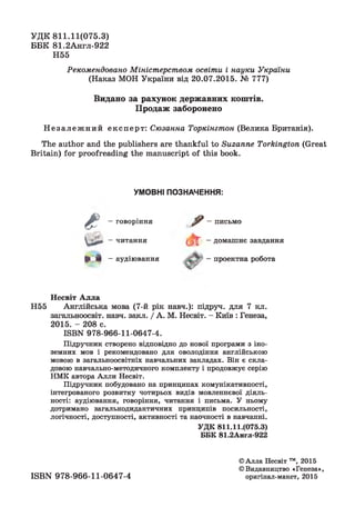 УД К 811.11(075.3)
ББК 81.2Англ-922
Н55
Рекомендовано Міністерством освіти і науки України
(Наказ МОН України від 20.07.2015. № 777)
Видано за рахунок державних коштів.
Продаж заборонено
Н е з а л е ж н и й експерт: Сюзанна Торкінгтон (Велика Британія).
The author and the publishers are thankful to Suzanne Torkington (Great
Britain) for proofreading the manuscript of this book.
УМОВНІ ПОЗНАЧЕННЯ:
Є —говоріння ^ —письмо
Qäi—читання ^ - домашнє завдання
► л - аудіювання ~проектна робота
Несвіт А лла
Н55 Англійська мова (7-й рік навч.): підруч. для 7 кл.
загальноосвіт. навч. закл. / А. М. Несвіт. - Київ : Генеза,
2015. - 208 с.
ШВИ 978-966-11-0647-4.
Підручник створено відповідно до нової програми з іно­
земних мов і рекомендовано для оволодіння англійською
мовою в загальноосвітніх навчальних закладах. Він є скла­
довою навчально-методичного комплекту і продовжує серію
НМК автора Алли Несвіт.
Підручник побудовано на принципах комунікативпості,
інтегрованого розвитку чотирьох видів мовленнєвої діяль­
ності: аудіювання, говоріння, читання і письма. У ньому
дотримано загальнодидактичних принципів посильності,
логічності, доступності, активності та наочності в навчанні.
УДК 811.11.(075.3)
ББК 81.2Англ-922
©Алла Несвіт ™, 2015
©Видавництво «Генеза»,
оригінал-макет, 2015ISBN 978-966-11-0647-4
 