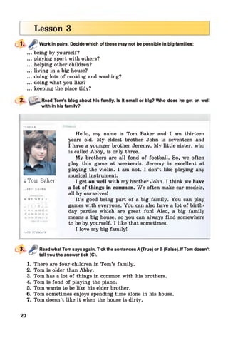Lesson 3
Work in pairs. Decide which of these may not be possible in big families:
... being by yourself?
... playing sport with others?
... helping other children?
... living in a big house?
... doing lots of cooking and washing?
... doing what you like?
... keeping the place tidy?
,Read Tom’s blog about his family. Is it small or big? Who does he get on well
with in his family?
FR OFILL
&Tom Baker
latest yoMTH
І Si T W f f І
іл і і шЛ ч a|
,|S 1^ in -L І І ,tj ±4
; j rf. J a* jt . j i
W r лі Апіги
Fa C I ICTHUa FV
Hello, my name is Tom Baker and I am thirteen
years old. My eldest brother John is seventeen and
I have a younger brother Jeremy. My little sister, who
is called Abby, is only three.
My brothers are all fond of football. So, we often
play this game at weekends. Jeremy is excellent at
playing the violin. I am not. I don’t like playing any
musical instrument.
I get on well with my brother John. I think we have
a lot of things in common. W e often make car models,
all by ourselves!
It’s good being part of a big family. You can play
games with everyone. You can also have a lot of birth­
day parties which are great fun! Also, a big family
means a big house, so you can always find somewhere
to be by yourself. I like that sometimes.
I love my big family!
Read what Tom says again. Tick the sentences A (True) or B (False). If Tom doesn’t
tell you the answer tick (C).
1. There are four children in Tom’s family.
2. Tom is older than Abby.
3. Tom has a lot of things in common with his brothers.
4. Tom is fond of playing the piano.
5. Tom wants to be like his elder brother.
6. Tom sometimes enjoys spending time alone in his house.
7. Tom doesn’t like it when the house is dirty.
20
 