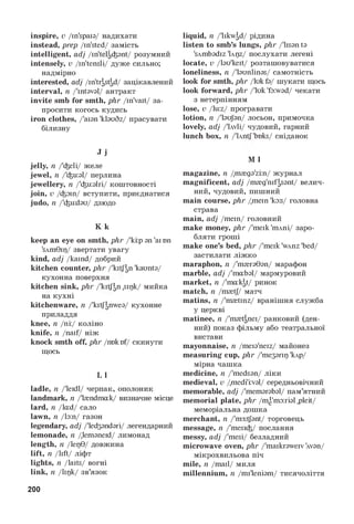 inspire, v/in'spaia/ надихати
instead, prep/in'sted/ замість
intelligent, adj/in'telgiant/ розумний
intensely, v/in'tensli/ дуже сильно;
надмірно
interested, adj/in'tr|st^d/ зацікавлений
interval, n/'intaval/ антракт
invite smb for smth, phr/in'vait/ за­
просити когось кудись
iron clothes, /'aian 'klauSz/ прасувати
білизну
J j
jelly, n/'ieli/ желе
jewel, n/'iu:al/ перлина
jewellery, n/'iualri/ коштовності
join, v/фат/ вступити, приєднатися
judo, n/'iudau/ дзюдо
K k
keep an eye on smth, phr/'kip an 'ai on
'sAm0ir)/ звертати увагу
kind, adj/kaind/ добрий
kitchen counter, phr/'kitfan 'kaunta/
кухонна поверхня
kitchen sink, phr/'kitfan ,sigk/ мийка
на кухні
kitchenware, n/'kitfanwea/ кухонне
приладдя
knee, n/ni:/ коліно
knife, n/naif/ ніж
knock smth off, phr/nokof/ скинути
щось
L l
ladle, n/'leidl/ черпак, ополоник
landmark, n/'tendmak/ визначне місце
lard, n/lad/ сало
lawn, n/la:n/ газон
legendary, adj/'led3andari/ легендарний
lemonade, n/lemaneid/ лимонад
length, n/lep0/ довжина
lift, n/lift/ ліфт
lights, n/laits/ вогні
link, n/lipk/ зв’язок
liquid, n/'likwad/ рідина
listen to smb’s lungs, phr/'lisanta
'sAmbadiz 'Lqz/ послухати легені
locate, v/lau'keit/ розташовуватися
loneliness, n/'launlinas/ самотність
look for smth, phr/lukfa/ шукати щось
look forward, phr/'luk 'fa:wad/ чекати
з нетерпінням
lose, v/luz/ програвати
lotion, n/'laujan/ лосьон, примочка
lovely, adj/'Lwli/ чудовий, гарний
lunch box, n/'lAntf'boks/ сніданок
M l
magazine, n/m^ga'zin/ журнал
magnificent, adj/m^g'nifasant/ велич­
ний, чудовий, пишний
main course, phr/mein 'ka:s/ головна
страва
main, adj/mein/ головний
make money, phr/'meik 'mAni/ заро­
бляти гроші
make one’s bed, phr/'meik 'wAnz 'bed/
застилати ліжко
maraphon, n/'m^raGan/ марафон
marble, adj/'mabal/ мармуровий
market, n/'makat/ ринок
match, n/m^tj/ матч
matins, n/'m^tinz/ вранішня служба
у церкві
matinee, n/'m^tgnei/ ранковий (ден­
ний) показ фільму або театральної
вистави
mayonnaise, n/meia'neiz/ майонез
measuring cup, phr/'me3ariq 'kAp/
мірна чашка
medicine, n/'medsan/ ліки
medieval, v/medi'i:val/ середньовічний
memorable, adj/'memarabal/ пам’ятний
memorial plate, phr/me'ma:rial ,pleit/
меморіальна дошка
merchant, n/'m3:tfant/ торговець
message, n/'mesii/ послання
messy, adj/'mesi/ безладний
microwave oven, phr/'maikrawerv Avan/
мікрохвильова піч
mile, n/mail/ миля
millennium, n/mi'leniam/ тисячоліття
200
 