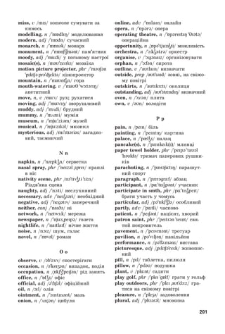 miss, v/mis/ someone сумувати за
кимось
modelling, n/'modlip/ моделювання
modern, adj/'mndn/ сучасний
monarch, n/'monak/ монарх
monument, n/'mnnjgmant/ пам’ятник
moody, adj/'mu:di/ у поганому настрої
mosaic(s), n/mau'zeiiks/ мозаїка
motion picture projector, phr/'maujan
'piktja pra'iekta/ кінопроектор
mountain, n/'mauntan/ гора
mouth-watering, v/'mau0 'wo:tarip/
апетитний
move, n,v/muv/ рух; рухатися
moving, adj/'mu:vip/ зворушливий
muddy, adj/'mAdi/ брудний
mummy, n/'mAmi/ мумія
museum, n/'mju:'zi:am/ музей
musical, n/'mju:zikal/ мюзикл
mysterious, adj/mi'stiarias/ загадко­
вий, таємничий
N n
napkin, n/'n^pkan/ серветка
nasal spray, phr/'neizal ,sprei/ краплі
в ніс
nativity scene, phr/na'tivati 'si:n/
Різдв’яна сцена
naughty, adj/'nodi/ неслухняний
necessary, adv/'nesasari/ необхідний
negative, adj/'negativ/ заперечний
neither, conj/'naiSa/ ні
network, n/'netw3:k/ мережа
newspaper, n/'nju:s,peipa/ газета
nightlife, n/'naitlaif/ нічне життя
noise, n/noiz/ шум, галас
novel, n/'nnval/ роман
O o
observe, v/ab'z3:v/ спостерігати
occasion, n/a'ke^an/ випадок, подія
occupation, n/okjU'peiJan/ рід занять
office, n/'ofas/ офіс
official, adj/a'fijal/ офіційний
oil, n/oil/ олія
ointment, n/'ointmant/ мазь
onion, n/Anjan/ цибуля
online, adv/'onlain/ онлайн
opera, n/'npara/ опера
operating theatre, n/'opareitip '0iata/
операційна
opportunity, n/ope'tju:ngti/ можливість
orchestra, n/'okastra/ оркестр
organise, v/'oganaiz/ організовувати
orphan, n/'ofan/ сирота
outline, v/'autlain/ визначати
outside, prep/aut'said/ зовні, на свіжо­
му повітрі
outskirts, n/'autsk3:ts/ околиця
outstanding, adj/aut'stendip/ визначний
oven, n/Avan/ плита
own, v/aun/ володіти
P p
pain, n/pein/ біль
painting, n/'peintip/ картина
palace, n/'p^s/ палац
pancake(s), n/'p^nkeik(s)/ млинці
paper towel holder, phr/'peipa 'taual
'haulda/ тримач паперових рушни­
ків
parachuting, n/'p{raju:tip/ парашут­
ний спорт
paragraph, n/'p^ragraf/ абзац
participant, n/pa'tisapant/ учасник
participate in smth, phr/pa'tis^peit/
брати участь у чомусь
particular, adj/pa'tikjgla/ особливий
partly, adv/'patli/ часково
patient, n/'peijant/ пацієнт, хворий
patron saint, phr/'peitran 'seint/ свя­
тий покровитель
pavement, n/'peivmant/ тротуар
pavilion, n/pa'viljan/ павільйон
performance, n/pa'fa:mans/ вистава
picturesque, adj/piktja'resk/ живопис­
ний
pill, n/pil/ таблетка, пилюля
pillow, n/'pilau/ подушка
plant, v/plant/ садити
play golf, phr/'plei 'golf/ грати у гольф
play outdoors, phr/'plei ,aut'do:z/ гра­
тися на свіжому повітрі
pleasure, n/'ple3a/ задоволення
plural, adj/'pluaral/ множина
201
 