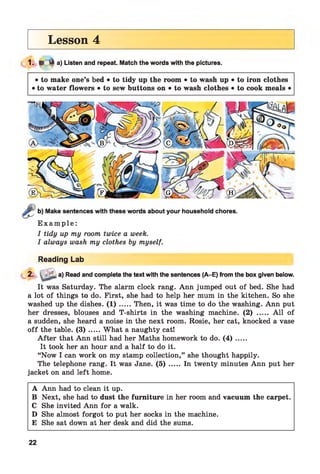 Lesson 4
1. ► 4 a) Listen and repeat. Match the words with the pictures.
• to make one’s bed • to tidy up the room • to wash up • to iron clothes
• to water flowers • to sew buttons on • to wash clothes • to cook meals •
Make sentences with these words about your household chores.
E x a m p l e :
I tidy up my room twice a week.
I always wash my clothes by myself.
Reading Lab
2. ' a) Read and complete the text with the sentences (A-E) from the box given below.
It was Saturday. The alarm clock rang. Ann jumped out of bed. She had
a lot of things to do. First, she had to help her mum in the kitchen. So she
washed up the dishes. ( 1 ) .....Then, it was time to do the washing. Ann put
her dresses, blouses and T-shirts in the washing machine. (2) ..... A ll of
a sudden, she heard a noise in the next room. Rosie, her cat, knocked a vase
o ff the table. ( 3 ) .....What a naughty cat!
A fter that Ann still had her Maths homework to do. ( 4 ) .....
It took her an hour and a half to do it.
“Now I can work on my stamp collection,” she thought happily.
The telephone rang. It was Jane. (5) ..... In twenty minutes Ann put her
jacket on and left home.
A Ann had to clean it up.
B Next, she had to dust the furniture in her room and vacuum the carpet.
C She invited Ann for a walk.
D She almost forgot to put her socks in the machine.
E She sat down at her desk and did the sums.
22
 