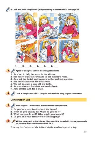 1 .___ 2 .____ 3 .____ 4 .____ 5 .____ 6 .____
3 - £ Agree or disagree. Correct the wrong statements.
1. Ann had to help her mum in the kitchen.
2. She had to dust the furniture in her mother’s room.
3. Ann put her jacket and trousers in the washing machine.
4. She heard a noise in the next room.
5. The cat knocked a vase o ff the table.
6. Ann sat down at her desk and read a book.
7. Jane invited Ann for a walk.
Look at the pictures of Ex. 2b again and retell the story to your classmates.
Conversation Lab
Work in pairs. Take turns to ask and answer the questions.
1. Do you help your family about the house?
2. What do you usually do? When do you do it?
3. What can you do well? Who taught you to do it?
4. Do you help your family to do the shopping?
Write a paragraph to the Internet blog about the household chores you usually
do. Use the word combinations from Ex. 1.
E x a m p l e : I never set the table. I do the washing up every day.
23
 
