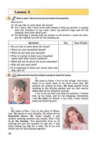 Lesson 5
1. Work in pairs. Take turns to ask and answer the questions.
E x a m p l e :
A: Do you like to work about the house?
B: No, I don’t. But I have to do some things to help my parents. I usually
dust the furniture in my room, clean my parrot’s cage and do the
washing. And what about you?
A: On Saturday I usually help my mother in the kitchen. I wash the floor,
put the rubbish out and do the washing up.
Questions You Your Friend
• Do you like to work about the house?
• What are your household chores?
• When do you help your parents?
• Why is it great to share your household
duties with other family members?
• What did you do about the house yesterday?
• Who did you work with?
• It is important to keep your house clean and
tidy, isn’t it?
2. > Read and tick what the children usually do about the house.
My name is Taras. I live in the village. You know,
there is so much work to do there every day. My
parents are always so busy. My mum spends hours
working in the kitchen garden and my dad usually
takes care of our domestic animals.
I try to do my best and help my parents. I always
tidy up my room, and do the shopping. Sometimes
I set the table for dinner. I can cook a tasty tomato
salad and boiled potato.
2.
My name is Olia. I live in the town of Zhyto-
myr. My family is very friendly. W e share all our
household chores. My father bought a new
modern washing machine last month. Now I like
to do the laundry. You practically have to do
nothing but put the laundry in and out. I also
enjoy taking my dog for a walk. He is my real
friend and we like playing together.
24
 