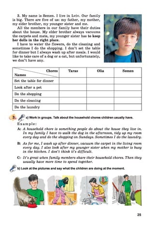 3. My name is Semen. I live in Lviv. Our family
is big. There are five of us: my father, my mother,
my elder brother, my younger sister and me.
A ll the members in our family have their duties
about the house. My elder brother always vacuums
the carpets and mats, my younger sister has to keep
her dolls in the right place.
I have to water the flowers, do the cleaning and
sometimes I do the shopping. I don’t set the table
for dinner but I always wash up after meals. I would
like to take care of a dog or a cat, but unfortunately,
we don’t have any.
....................... Chores
Names .....................
Taras Olia Semen
Set the table for dinner
Look after a pet
Do the shopping
Do the cleaning
Do the laundry
3- < ^ a)
Work in groups. Talk about the household chores children usually have.
E x a m p l e :
A: A household chore is something people do about the house they live in.
In my family I have to walk the dog in the afternoon, tidy up my room
every day and do the shopping on Sundays. Sometimes I do the laundry.
B: As for me, I wash up after dinner, vacuum the carpet in the living room
every day. I also look after my younger sister when my mother is busy
in the kitchen. I don’t think it’s difficult.
C: I t ’s great when family members share their household chores. Then they
usually have more time to spend together.
Look at the pictures and say what the children are doing at the moment.
25
 