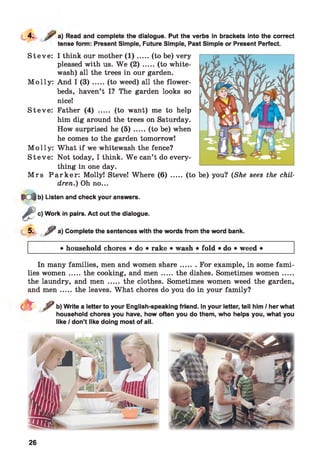 a) Read and complete the dialogue. Put the verbs in brackets into the correct
tense form: Present Simple, Future Simple, Past Simple or Present Perfect.
S teve: I think our mother ( 1 ) .....(to be) very
pleased with us. W e ( 2 ) .....(to white­
wash) all the trees in our garden.
M o lly : And I ( 3 ) .....(to weed) all the flower­
beds, haven’t I? The garden looks so
nicel
S teve: Father (4) ..... (to want) me to help
him dig around the trees on Saturday.
How surprised he ( 5 ) .....(to be) when
he comes to the garden tomorrow!
M o lly : What if we whitewash the fence?
S teve: Not today, I think. W e can’t do every­
thing in one day.
M rs P a r k e r : Molly! Steve! Where (6) ..... (to
dren.) Oh no...
be) you? (She sees the chil-
M b) Listen and check your answers.
^ c) Work in pairs. Act out the dialogue.
*
5- ? a) Complete the sentences with the words from the word bank.
• household chores • do • rake • wash • fold • do • weed •
In many families, men and women share....... For example, in some fami­
lies wom en.....the cooking, and m en .......the dishes. Sometimes wom en.......
the laundry, and men ..... the clothes. Sometimes women weed the garden,
and m en .....the leaves. What chores do you do in your family?
t e / b) Write a letter to your English-speaking friend. In your letter, tell him / her what
household chores you have, how often you do them, who helps you, what you
like / don’t like doing most of all.
26
 
