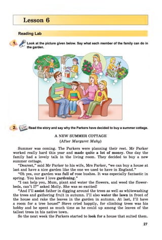 Lesson 6
Reading Lab
2. Read the story and say why the Parkers have decided to buy a summer cottage.
A NEW SUMMER COTTAGE
(A fter Margaret Mahy)
Summer was coming. The Parkers were planning their rest. Mr Parker
worked really hard this year and made quite a lot of money. One day the
family had a lovely talk in the living room. They decided to buy a new
summer cottage.
“Dearest,” said Mr Parker to his wife, Mrs Parker, “we can buy a house at
last and have a nice garden like the one we used to have in England.”
“Oh yes, our garden was full of rose bushes. It was especially fantastic in
spring. You know I love gardening.”
“I can help you, Mum, plant and water the flowers, and weed the flower­
beds, can’t I?” asked Molly. She was so excited!
“And I’ll assist father in digging around the trees as well as whitewashing
the trees and gathering fruit in autumn. I ’ll also water the lawn in front of
the house and rake the leaves in the garden in autumn. A t last, I ’ll have
a room for a tree house!” Steve cried happily, for climbing trees was his
hobby and he spent as much time as he could up among the leaves of the
tallest trees in his native town.
So the next week the Parkers started to look for a house that suited them.
27
 