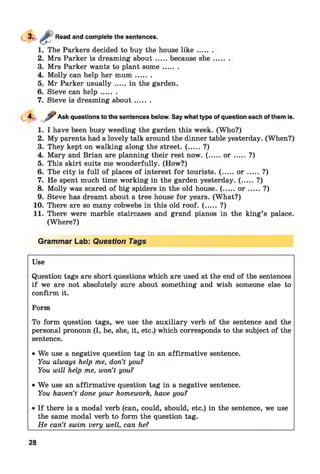 Read and complete the sentences.
1. The Parkers decided to buy the house lik e .....
2. Mrs Parker is dreaming about.....because she
3. Mrs Parker wants to plant som e.......
4. Molly can help her m um .......
5. Mr Parker usually.....in the garden.
6. Steve can h elp .......
7. Steve is dreaming about.......
4. jr Ask questions to the sentences below. Say what type of question each of them is.
-
1. I have been busy weeding the garden this week. (Who?)
2. My parents had a lovely talk around the dinner table yesterday. (When?)
3. They kept on walking along the street. ( ..... ?)
4. Mary and Brian are planning their rest now. ( .....o r ....... ?)
5. This skirt suits me wonderfully. (How?)
6. The city is full of places of interest for tourists. ( .....o r .......?)
7. He spent much time working in the garden yesterday. (..... ?)
8. Molly was scared of big spiders in the old house. (.....o r .......?)
9. Steve has dreamt about a tree house for years. (What?)
10. There are so many cobwebs in this old roof. ( ..... ?)
11. There were marble staircases and grand pianos in the king’s palace.
(Where?)
Grammar Lab: Question Tags
Use
Question tags are short questions which are used at the end of the sentences
if we are not absolutely sure about something and wish someone else to
confirm it.
Form
To form question tags, we use the auxiliary verb of the sentence and the
personal pronoun (I, he, she, it, etc.) which corresponds to the subject of the
sentence.
• We use a negative question tag in an affirmative sentence.
You always help me, don’t you?
You will help me, won’t you?
• We use an affirmative question tag in a negative sentence.
You haven’t done your homework, have you?
28
If there is a modal verb (can, could, should, etc.) in the sentence, we use
the same modal verb to form the question tag.
He can’t swim very well, can he?
 
