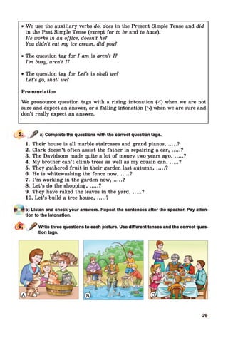 • We use the auxiliary verbs do, does in the Present Simple Tense and did
in the Past Simple Tense (except for to be and to have).
He works in an office, doesn’t he?
You didn’t eat my ice cream, did you?
• The question tag for I am is aren’t I?
I ’m busy, aren’t I?
• The question tag for Let’s is shall we?
Let’s go, shall we?
Pronunciation
We pronounce question tags with a rising intonation (/) when we are not
sure and expect an answer, or a falling intonation () when we are sure and
don’t really expect an answer.
*■
«■ / a) Complete the questions with the correct question tags.
1. Their house is all marble staircases and grand pianos, ...
2. Clark doesn’t often assist the father in repairing a car, .
3. The Davidsons made quite a lot of money two years ago,
4. My brother can’t climb trees as well as my cousin can, ..
5. They gathered fruit in their garden last autumn....... ?
6. He is whitewashing the fence now....... ?
7. I ’m working in the garden now....... ?
8. Let’s do the shopping, .....?
9. They have raked the leaves in the y a rd ,.....?
10. Let’s build a tree house....... ?
?
....?
v
b) Listen and check your answers. Repeat the sentences after the speaker. Pay atten'
tion to the intonation.
29
 