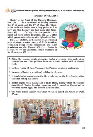 2. Read the text and put the missing sentences (A-F) in the correct spaces (1-6).
EASTER IN UKRAINE
Easter is the feast of the Christ’s Resurrec­
tion. ( 1 ) ....... It is celebrated on Sunday between
the 4th of April and the 8th of May. The Ukrai­
nians celebrate Easter over a long period of his­
tory and this holiday has had many rich tradi­
tions. ( 2 ) ........During this time people try to
finish all work before Thursday. ( 3 ) ........after
which people return home with lighted candles.
( 4 ) ........Butter, lard, cheese, roast suckling
pigs, sausage, smoked meat and little napkins,
containing poppy seeds, horseradish and other
provisions are also blessed. ( 5 ) ........ Easter is
a feast of joy and gladness. People celebrate it
for three days. ( 6 ) .......
A A fter the matins people exchange Easter greetings, give each other
krashankas and then go back home with their baskets full of blessed
food.
B In the evening of Pure Thursday the Passion service is performed.
C Nowadays Easter is a national holiday in Ukraine.
D It is celebrated according to the Moon calendar on the first Sunday after
the first spring full Moon.
E Easter begins with matins and a High Mass, during which the paskas
(traditional Easter breads), pysankas and krashankas (decorated or
coloured Easter eggs) are blessed in the church.
F The week before Easter, the Great Week, is called the White or Pure
Week.
33
 