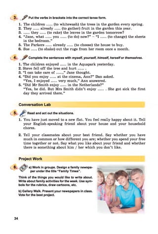 3. ,?Put the verbs in brackets into the correct tense form.
1. The children.....(to whitewash) the trees in the garden every spring.
2. T h ey .....already.......(to gather) fruit in the garden this year.
3........th ey .......(to rake) the leaves in the garden tomorrow?
4. “Jane, w h a t.....y o u .......(to do) now?” - “I .......(to change) the sheets
in the bedroom.”
5. The Parkers.....already.......(to choose) the house to buy.
6. S u e.....(to shake) out the rugs from her room once a month.
4. Complete the sentences with myself, yourself, himself, herselfor themselves.
1. The children enjoyed.....in the Aquapark yesterday.
2. Steve fell o ff the tree and h u rt.......
3. “I can take care o f .....,” Jane thought.
4. “Did you en joy.....at the cinema, Ann?” Dan asked.
“Yes, I enjoyed.....very much,” Ann answered.
5. “Did Mr Smith en jo y.....in the Netherlands?”
“Yes, he did. But Mrs Smith didn’t en jo y ........She got sick the first
day they arrived there.”
Conversation Lab
Read and act out the situations.
1. You have just moved to a new flat. You feel really happy about it. Tell
your English-speaking friend about your house and your household
chores.
2. Tell your classmates about your best friend. Say whether you have
much in common or how different you are; whether you spend your free
time together or not. Say what you like about your friend and whether
there is something about him / her which you don’t like.
Project Work
a) Work in groups. Design a family newspa'
per under the title “Family Times”.
Think of the things you would like to write about.
Write about family activities for the week. Use sym­
bols for the rubrics, draw cartoons, etc.
b) Gallery Walk. Present your newspapers in class.
Vote for the best project.
34
 