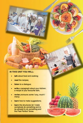 IN THIS UNIT YOU WILL:
• talk about food and cooking;
• read the recipes;
• listen to a dialogue;
• write a paragraph about your kitchen;
a recipe of your favourite dish;
• revise pronouns some I any, much I
many,
• learn how to make suggestions;
• learn the structures le t/m a k e
somebody do something and to
be allowed to do something and
the Past Perfect Tense.
 