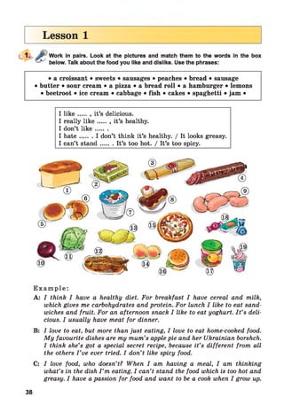 Lesson 1
Work in pairs. Look at the pictures and match them to the words in the box
below. Talk about the food you like and dislike. Use the phrases:
• a croissant • sweets • sausages • peaches • bread • sausage
• butter • sour cream • a pizza • a bread roll • a hamburger • lemons
• beetroot • ice cream • cabbage • fish • cakes • spaghetti • jam •
I lik e .... .. it’s delicious.
I really lik e .......it’s healthy.
I don’t lik e .......
I h ate.......I don’t think it’s healthy. / It looks greasy.
I can’t stand.......It’s too hot. / It’s too spicy.
E x a m p l e :
A: I think I have a healthy diet. For breakfast I have cereal and milk,
which gives me carbohydrates and protein. For lunch I like to eat sand­
wiches and fruit. For an afternoon snack I like to eat yoghurt. I t ’s deli­
cious. I usually have meat for dinner.
B: I love to eat, but more than just eating, I love to eat home-cooked food.
My favourite dishes are my mum’s apple pie and her Ukrainian borshch.
I think she’s got a special secret recipe, because it’s different from all
the others I ’ve ever tried. I don’t like spicy food.
C: I love food, who doesn’t? When I am having a meal, I am thinking
what’s in the dish I ’m eating. I can’t stand the food which is too hot and
greasy. I have a passion for food and want to be a cook when I grow up.
38
 