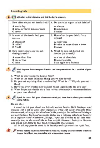 Listening Lab
2- M a) Listen to the interview and tick the boy’s answers.
1. How often do you eat fresh fruit? 4. Do you take sugar in hot drinks?
A every day A always
B twice or three times a week B sometimes
C never C never
2. Is most of the fresh food you 5. How often do you drink fizzy
e a t.... drinks?
A steamed? A every day
B boiled? B twice or more times a week
C fried? C never
3. How many sweets do you eat 6. What do you eat during the
during a week? breaks (as a snack)?
A more than five A a bar of chocolate
B one or two B some biscuits
C none C an apple or a banana
Work in pairs. Interview your friends. Use the questions of Ex. 1 or think of your
own.
1. What is your favourite health food?
2. What is the most delicious thing you’ve ever eaten?
3. Do you eat anything that is unhealthy? What is it? Why do you eat it
then?
4. Have you ever created new dishes? What ingredients did you use?
5. What helps you decide on a food to eat: somebody’s recommendations
or your own choice?
4. J? Speak in class. Tell your classmates what you have learnt about your friends’
eating habits.
E x a m p l e :
I want to tell you about my friends’ eating habits. Both Maksym and
Natalia eat a lot of fruit and vegetables. They eat dairy products three
times a week, although Natalia doesn’t likeporridge. Both Oles and Maksym
are vegetarians. The boys’ favourite dishes are a cabbage salad and holubtsi
with vegetable and mushroom fillings. Iryna has decided to eat less meat
recently, too, as she would like to lose weight. However, both girls Natalia
and Iryna like going to fast food restaurants once a week.
M l in all, my friends want to be healthy and try to eat the right food.
cfe f Write a note to your host family about food you usually take / don’t take to school
in your lunchbox. Use countable and uncountable nouns.
39
 