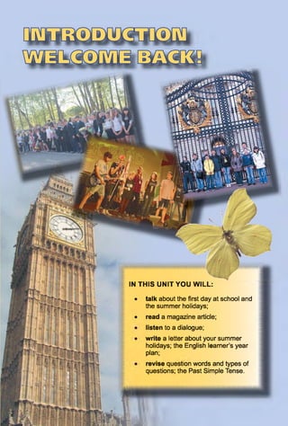 revise question words and types of
questions; the Past Simple Tense.
IN THIS UNIT YOU WILL:
• talk about the first day at school and
the summer holidays;
• read a magazine article;
listen to a dialogue;
write a letter about your summer
holidays; the English learner’s year
plan;
 