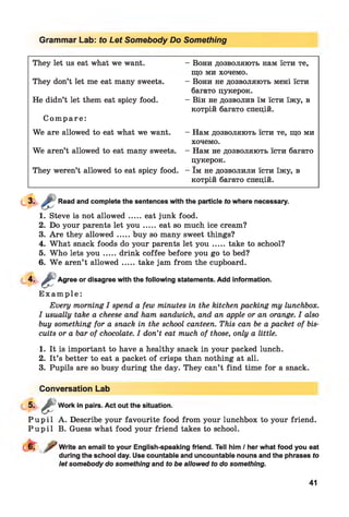 Grammar Lab: to Let Somebody Do Something
They let us eat what we want.
They don’t let me eat many sweets.
He didn’t let them eat spicy food.
C om pa re:
We are allowed to eat what we want.
We aren’t allowed to eat many sweets.
They weren’t allowed to eat spicy food.
- Вони дозволяють нам їсти те,
що ми хочемо.
- Вони не дозволяють мені їсти
багато цукерок.
- Він не дозволив їм їсти їжу, в
котрій багато спецій.
- Нам дозволяють їсти те, що ми
хочемо.
- Нам не дозволяють їсти багато
цукерок.
- їм не дозволили їсти їжу, в
котрій багато спецій.
Read and complete the sentences with the particle to where necessary.
1. Steve is not allowed.....eat junk food.
2. Do your parents let y o u .....eat so much ice cream?
3. Are they allowed.....buy so many sweet things?
4. What snack foods do your parents let y o u .....take to school?
5. Who lets y o u .....drink coffee before you go to bed?
6. W e aren’t allowed.....take jam from the cupboard.
4 - £ Agree or disagree with the following statements. Add information.
E x a m p l e :
Every morning I spend a few minutes in the kitchen packing my lunchbox.
I usually take a cheese and ham sandwich, and an apple or an orange. I also
buy something for a snack in the school canteen. This can be a packet of bis­
cuits or a bar of chocolate. I don’t eat much of those, only a little.
1. It is important to have a healthy snack in your packed lunch.
2. It’s better to eat a packet of crisps than nothing at all.
3. Pupils are so busy during the day. They can’t find time for a snack.
Conversation Lab
5
P u p i l A. Describe your favourite food from your lunchbox to your friend.
P u p i l B. Guess what food your friend takes to school.
£Work in pairs. Act out the situation.
Write an email to your English-speaking friend. Tell him / her what food you eat
during the school day. Use countable and uncountable nouns and the phrases to
let somebody do something and to be allowed to do something.
41
 