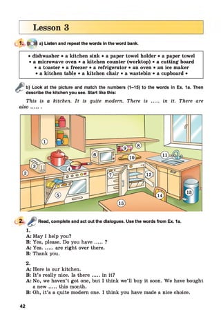 Lesson 3
» e f t a) Listen and repeat the words in the word bank.
• dishwasher • a kitchen sink • a paper towel holder • a paper towel
• a microwave oven • a kitchen counter (worktop) • a cutting board
• a toaster • a freezer • a refrigerator • an oven • an ice maker
• a kitchen table • a kitchen chair • a wastebin • a cupboard •
&b) Look at the picture and match the numbers (1-15) to the words in Ex. 1a. Then
describe the kitchen you see. Start like this:
This is a kitchen. It is quite modem. There is ..... in it. There are
also.......
Read, complete and act out the dialogues. Use the words from Ex. 1a.
1.
A: May I help you?
B: Yes, please. Do you h a ve..... ?
A: Yes....... are right over there.
B: Thank you.
2.
A: Here is our kitchen.
B: It’s really nice. Is th ere.....in it?
A: No, we haven’t got one, but I think we’ll buy it soon. W e have bought
a n ew .....this month.
B: Oh, it’s a quite modern one. I think you have made a nice choice.
42
 