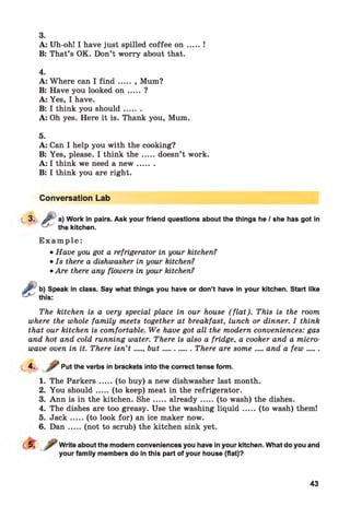 3.
A: Uh-oh! I have just spilled coffee o n .....!
B: That’s OK. Don’t worry about that.
4.
A: Where can I fin d ..... , Mum?
B: Have you looked o n ..... ?
A: Yes, I have.
B: I think you should.......
A: Oh yes. Here it is. Thank you, Mum.
5.
A: Can I help you with the cooking?
B: Yes, please. I think th e .....doesn’t work.
A: I think we need a n ew .......
B: I think you are right.
Conversation Lab
3. Jy a) Work in pairs. Ask your friend questions about the things he / she has got in
- f~' the kitchen.
E x a m p l e :
• Have you got a refrigerator in your kitchen?
• Is there a dishwasher in your kitchen?
• Are there any flowers in your kitchen?
b) Speak in class. Say what things you have or don’t have in your kitchen. Start like
this:
The kitchen is a very special place in our house (fla t). This is the room
where the whole family meets together at breakfast, lunch or dinner. I think
that our kitchen is comfortable. We have got all the modern conveniences: gas
and hot and cold running water. There is also a fridge, a cooker and a micro-
wave oven in it. There isn’t .... but............ There are some.....and a few .......
4-
1. The Parkers.....(to buy) a new dishwasher last month.
2. You should.....(to keep) meat in the refrigerator.
3. Ann is in the kitchen. S h e.....already.......(to wash) the dishes.
4. The dishes are too greasy. Use the washing liq u id .....(to wash) them!
5. Jack.....(to look for) an ice maker now.
6. D an .....(not to scrub) the kitchen sink yet.
Put the verbs in brackets into the correct tense form.
Write about the modern conveniences you have in your kitchen. What do you and
your family members do in this part of your house (flat)?
43
 