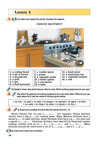 Lesson 4
1- * * a) Listen and repeat the words. Number the objects.
COOKING EQUIPMENT
1. a cutting board 7. a wooden spoon 13. a hand mixer
2. a set of knives 8. a grater 14. a measuring cup
3. a (frying) pan 9. a vegetable peeler 15. a vegetable steamer
4. a grill 10. a bottle opener 16. a wok
5. a pot 11. a can opener
6 .a food processor 12. a ladle
b) Speak in class. Say what food you like to cook. What cooking equipment do you use?
£Say which five pieces of cooking equipment you use most often. What do you use
each piece for? Use the verbs in the box given below.
• to cut • to peel • to mix • to steam • to spread • to open • to boil
• to cook • to chop • to slice • to grate • to fry •
3. a) Read and complete the text with the words from Ex. 1a.
Every country has its own c..... e........ For example, Italian kitchens
usually have a big p..... for cooking pasta. Many Mexican kitchens have a
special p.....to make tortillas. Asian kitchens often have a g ...... for meat and
a special v ..... s........Ukrainian kitchens have beautifully decorated wooden
cooking utensils such as m..... b....., m..... s..... and c..... b........ Many
kitchens around the world have a set of k....., a g ......and a f .......p.........
M b) Listen and check your answers.
44
 