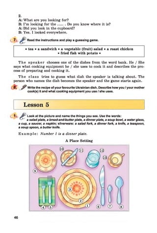 A: What are you looking for?
B: I’m looking for th e ....... Do you know where it is?
A: Did you look in the cupboard?
B: Yes. I looked everywhere.
7- Read the instructions and play a guessing game.
2.
• tea • a sandwich • a vegetable (fruit) salad • a roast chicken
• fried fish with potato •
T h e s p e a k e r chooses one of the dishes from the word bank. He / She
says what cooking equipment he / she uses to cook it and describes the pro­
cess of preparing and cooking it.
T h e class tries to guess what dish the speaker is talking about. The
person who names the dish becomes the speaker and the game starts again.
^ Write the recipe of your favourite Ukrainian dish. Describe how you / your mother
cook(s) it and what cooking equipment you use / she uses.
Lesson 5
1 - £Look at the picture and name the things you see. Use the words:
a saladplate, abread-and-butterplate, adinnerplate, asoup bowl, awaterglass,
a cup, asaucer, a napkin; silverware: a saladfork, a dinner fork, aknife, a teaspoon,
asoupspoon, abutterknife.
E x a m p le : Number 1 is a dinner plate.
A Place Setting
46
 