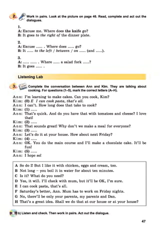 Work in pairs. Look at the picture on page 46. Read, complete and act out the
dialogues.
1.
A: Excuse me. Where does the knife go?
B: It goes to the right of the dinner plate.
2.
A: Excuse....... Where does.......go?
B: I t .....to the left / between / o n .......(a n d .......).
3.
A : ...............W h ere...... a salad fo r k .......?
B: It goes.......
Listening Lab
3. > ’L, Complete the conversation between Ann and Kim. They are talking about
cooking. For questions (1-5), mark the correct letters (A-H).
Ann: I ’m learning to make cakes. Can you cook, Kim?
K im : (0) E I can cook pasta, that’s all.
Ann: I can’t. How long does that take to cook?
K im : ( 1 ) .....
Ann: That’s quick. And do you have that with tomatoes and cheese? I love
that!
K im : ( 2 ) .....
Ann: That sounds great! Why don’t we make a meal for everyone?
K im : ( 3 ) .....
Ann: Let’s do it at your house. How about next Friday?
K im : ( 4 ) .....
Ann: OK. You do the main course and I ’ll make a chocolate cake. It’ll be
fun!
K im : ( 5 ) .....
Ann: I hope so!
A So do I! But I like it with chicken, eggs and cream, too.
B Not long - you boil it in water for about ten minutes.
C Is it? What do you need?
D Yes, it will. I ’ll check with mum, but it’ll be OK, I ’m sure.
E I can cook pasta, that’s all.
F Saturday’s better, Ann. Mum has to work on Friday nights.
G No, there’ll be only your parents, my parents and Dan.
H That’s a great idea. Shall we do that at our house or at your house?
* 4 b) Listen and check. Then work in pairs. Act out the dialogue.
47
 