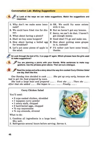 Conversation Lab: Making Suggestions
4. J;* a) Look at the ways we can make suggestions. Match the suggestions and
responses.
1. Why don’t we make some lemo­
nade?
2. W e could have fried rice for din­
ner.
3. What about having a picnic?
4. Shall we buy some burgers?
5. How about having a boiled egg
for breakfast?
6. Let’s put some pieces of apple in
the salad.
A OK. W e could fry some onions
with it too.
B But we haven’t got any lemons.
C Sorry, we can’t do that. I haven’t
got enough money.
D Good idea! I ’ll go and make one.
E How about putting some grapes
in it, instead?
F I ’d rather just have some bread,
thanks.
b) Look through the text of Ex. 3 on page 47 again. Which phrases have the girls used
to make suggestions?
5. ? You are planning a picnic with your friends. Write sentences to make sug­
gestions. Use the phrases given above. Then act out a dialogue.
Read the recipe and write a story about the way Ann cooked Curry Chicken Salad
one day. Start like this:
One Sunday Ann decided to cook....... She got up very early, because she
had to get the food prepared by noon.
She took a large bowl and prepared....... First she....... Then she.........
After that she added....... She began t o ..................Finally,........
Curry Chicken Salad
You’ll need:
• 2 cups cooked chicken, shredded
• 1 teaspoon curry powder
• 1 celery stalk, chopped
• 2 hard-boiled eggs, chopped
• 1/2 cup mayonnaise
• 1A cup almonds, slivered
What to do:
1. Combine all ingredients in a large bowl.
Mix well.
2. Refrigerate several hours before serving. Serves 4.
48
 