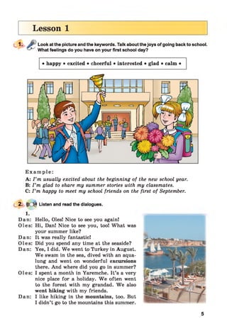 Lesson 1
Look at the picture and the keywords. Talk about the joys of going back to school.
What feelings do you have on your first school day?
• happy • excited • cheerful • interested • glad • calm •
E x a m p l e :
A: I ’m usually excited about the beginning of the new school year.
B: I ’m glad to share my summer stories with my classmates.
C: I ’m happy to meet my school friends on the first of September.
2. $cm Listen and read the dialogues.
1.
Dan: Hello, Oles! Nice to see you again!
Oles: Hi, Dan! Nice to see you, too! What was
your summer like?
Dan: It was really fantastic!
Oles: Did you spend any time at the seaside?
Dan: Yes, I did. W e went to Turkey in August.
W e swam in the sea, dived with an aqua­
lung and went on wonderful excursions
there. And where did you go in summer?
Oles: I spent a month in Yaremche. It’s a very
nice place for a holiday. W e often went
to the forest with my grandad. W e also
went hiking with my friends.
Dan: I like hiking in the mountains, too. But
I didn’t go to the mountains this summer.
5
 