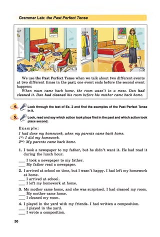 Grammar Lab: the Past Perfect Tense
W e use the Past Perfect Tense when we talk about two different events
at two different times in the past; one event ends before the second event
happens:
When mum came back home, the room wasn’t in a mess. Dan had
cleaned it. Dan had cleaned his room before his mother came back home.
e
6
Look through the text of Ex. 2 and find the examples of the Past Perfect Tense
in it.
Look, read and say which action took place first in the past and which action took
place second.
E x a m p l e :
I had done my homework, when my parents came back home.
1st: I did my homework.
2nd: My parents came back home.1
1. I took a newspaper to my father, but he didn’t want it. He had read it
during the lunch hour.
___ I took a newspaper to my father.
___ My father read a newspaper.
2. I arrived at school on time, but I wasn’t happy. I had left my homework
at home.
___ I arrived at school.
___ I left my homework at home.
3. My mother came home, and she was surprised. I had cleaned my room.
My mother came home.
___ I cleaned my room.
4. I played in the yard with my friends. I had written a composition.
___ I played in the yard.
_ I wrote a composition.
50
 