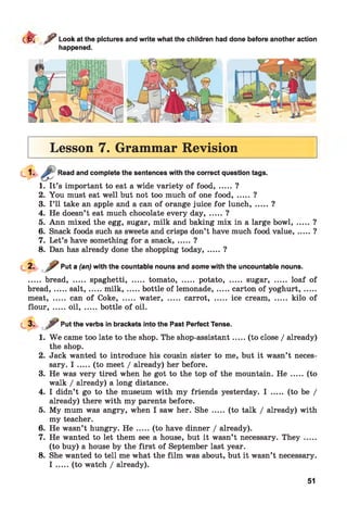 d r ^ Look at the pictures and write what the children had done before another action
happened.
Lesson 7. Grammar Revision
Read and complete the sentences with the correct question tags.
1. It’s important to eat a wide variety of food, .....?
2. You must eat well but not too much of one food, ..... ?
3. I ’ll take an apple and a can of orange juice for lunch....... ?
4. He doesn’t eat much chocolate every day, ..... ?
5. Ann mixed the egg, sugar, milk and baking mix in a large bowl,
6. Snack foods such as sweets and crisps don’t have much food value,
7. Let’s have something for a snack....... ?
8. Dan has already done the shopping today....... ?
?
?
Put a (an) with the countable nouns and some with the uncountable nouns.
..... bread, ..... spaghetti, ..... tomato, ..... potato, ..... sugar, ..... loaf of
bread,.....sa lt,...... m ilk ,...... bottle of lemonade,...... carton of yoghurt,......
meat, ..... can of Coke, ..... water, ..... carrot, ..... ice cream, ..... kilo of
flour, .....oil, .......bottle of oil.
2.
3.
4.
5.
6.
7.
8.
j r Put the verbs in brackets into the Past Perfect Tense.
W e came too late to the shop. The shop-assistant.....(to close / already)
the shop.
Jack wanted to introduce his cousin sister to me, but it wasn’t neces­
sary. I .....(to meet / already) her before.
He was very tired when he got to the top of the mountain. H e ..... (to
walk / already) a long distance.
I didn’t go to the museum with my friends yesterday. I ..... (to be /
already) there with my parents before.
My mum was angry, when I saw her. She ..... (to talk / already) with
my teacher.
He wasn’t hungry. H e .....(to have dinner / already).
He wanted to let them see a house, but it wasn’t necessary. They .....
(to buy) a house by the first of September last year.
She wanted to tell me what the film was about, but it wasn’t necessary.
I .....(to watch / already).
51
 