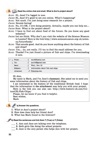 Ann: Hi, Jane! I ’m logged in now.
Jane: Hi, Ann! It’s good to see you online. What’s happening?
Ann: Not much. I ’m just doing some research for a project.
Jane: Sounds boring!
Ann: No, it’s OK. I love doing projects. Actually, maybe you can help me...
Jane: Sure. What is the project about?
Ann: I have to find out about food of the future. Do you know any good
websites?
Jane: Let me think. Why don’t you visit the website of the Science Museum
in London? Here is the link http://www.sciencemuseum.org.uk/anten-
na/futurefoods/
Ann: That sounds good. And do you know anything about the history of fish
and chips?
Jane: Um... no, not really. I ’ll try to find the email address for you.
Ann: Thanks! I ’ve just found a picture of fish and chips. I ’m downloading
it now.
4. ■ Read the online chat and email. What is Ann’s project about?
* ■ * From: mark@yahoo.com
! To: annl4@gmail.com
Sent: Wed., Nov 10
Subject: information about fish and chips
Attached: & Fishchips.doc
Hi Ann,
My name is Mark, and I ’m Jane’s classmate. She asked me to send you
some information about the history of fish and chips.
I am interested in the history of the traditional British food. I hope
that the information in the attachment may help you with your project.
Here is the link you can also use: http://www.historic-uk.com/Cul-
tureUK/Fish-Chips/
Please, let me know if you find it helpful.
Best wishes,
Mark
a) Answer the questions.
1. What is Ann’s project about?
2. How does Jane help her friend Ann?
3. What has Mark found in the Internet?
^ b ) Read the sentences and tick them T (True) or F (False).
___ 1. Ann and Jane are talking over the telephone.
___ 2. Both girls like doing the school projects.
___ 3. Jane is the only person who helps Ann with her project.
52
 
