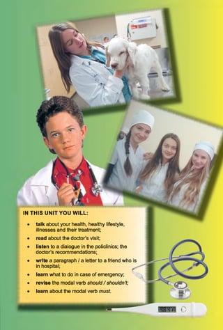 IN THIS UNIT YOU WILL:
• talk about your health, healthy lifestyle,
illnesses and their treatment;
• read about the doctor’s visit;
• listen to a dialogue in the policlinics; the
doctor’s recommendations;
• write a paragraph / a letter to a friend who is
in hospital;
• learn what to do in case of emergency;
• revise the modal verb should/ shouldn’t;
• learn about the modal verb must.
 