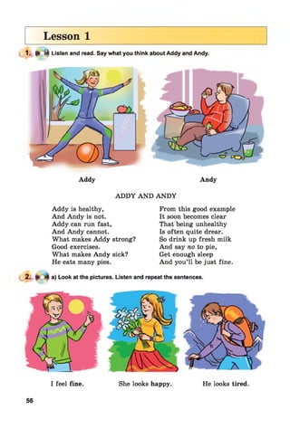 Lesson 1
1- ► * Listen and read. Say what you think about Addy and Andy.
Addy Andy
ADDY AND AND Y
Addy is healthy,
And Andy is not.
Addy can run fast,
And Andy cannot.
What makes Addy strong?
Good exercises.
What makes Andy sick?
He eats many pies.
From this good example
It soon becomes clear
That being unhealthy
Is often quite drear.
So drink up fresh milk
And say no to pie,
Get enough sleep
And you’ll be just fine.
a) Look at the pictures. Listen and repeat the sentences.
I feel fine. She looks happy. He looks tired.
56
 