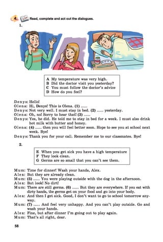 A My temperature was very high.
B Did the doctor visit you yesterday?
C You must follow the doctor’s advice
D How do you feel?
Denys: Hello!
Olena: Hi, Denys! This is Olena. ( 1 ) .....
Denys: Not very well. I must stay in bed. ( 2 ) .....yesterday.
Olena: Oh, no! Sorry to hear that! ( 3 ) .....
Denys: Yes, he did. He told me to stay in bed for a week. I must also drink
hot milk with butter and honey.
Olena: ( 4 ) .....then you will feel better soon. Hope to see you at school next
week. Bye!
Denys: Thank you for your call. Remember me to our classmates. Bye!
2.
E When you get sick you have a high temperature
F They look clean.
G Germs are so small that you can’t see them.
Mum: Time for dinner! Wash your hands, Alex.
A l e x : But they are already clean.
Mum: ( 5 ) .....You were playing outside with the dog in the afternoon.
A l e x : But look! No dirt!
Mum: There are still germs. ( 6 ) .....But they are everywhere. If you eat with
dirty hands, the germs get on your food and go into your body.
A l e x : And then I get sick. Good, I don’t want to go to school tomorrow any­
way.
Mum: (7) .....And feel very unhappy. And you can’t play outside. Go and
wash your hands.
A l e x : Fine, but after dinner I’m going out to play again.
Mum: That’s all right, dear.
58
 