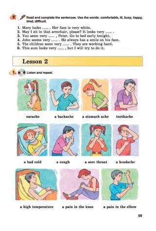 r / Read and complete the sentences. Use the words: comfortable, ill, busy, happy,
tired, difficult.
1. Mary looks....... Her face is very white.
2. May I sit in that armchair, please? It looks v e r y .......
3. You seem v e r y ....... Peter. Go to bed early tonight.
4. John seems v e r y ....... He always has a smile on his face.
5. The children seem v e r y ....... They are working hard.
6. This sum looks v e r y ....... but I will try to do it.
Lesson 2
Listen and repeat.
a bad cold a cough a sore throat a headache
a high temperature a pain in the knee a pain in the elbow
59
 