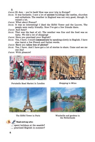 Jane: Hi Ann - you’re back! How was your trip to Europe?
Ann: It was fantastic. I saw a lot of ancient buildings like castles, churches
and cathedrals. The weather in England was not very good, though. It
rained a lot.
Jane: What about France?
Ann: It was so interesting! I liked the Eiffel Tower and the Louvre. The
people were really friendly. Now I ’ve got a few friends there.
Jane: And Italy?
Ann: That was the best of all. The weather was fine and the food was so
tasty. W e did a lot of shopping!
Jane: Have you practised your English?
Ann: Yes, I have. I could communicate by speaking slowly in English. I have
also learnt a few French and Italian words.
Jane: Have you taken lots of photos?
Ann: Yes, I have. And I have got a lot of stories to share. Come and see me
one day!
Jane: W ith pleasure!
2.
Portobello Road Market in London Shopping in Milan
The Eiffel Tower in Paris
Read and say who:
spent holidays at the seaside?
practised English in summer?
Windmills and gardens in
the Netherlands
6
 