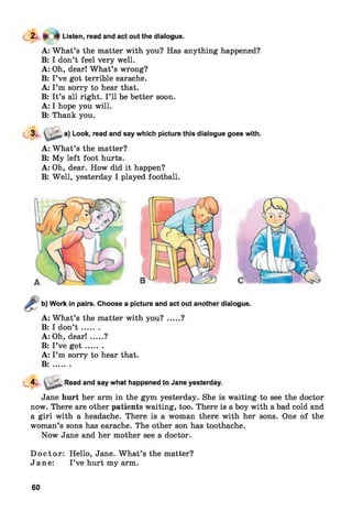 Listen, read and act out the dialogue.
A: W hat’s the matter with you? Has anything happened?
B: I don’t feel very well.
A: Oh, dear! W hat’s wrong?
B: I’ve got terrible earache.
A: I’m sorry to hear that.
B: It’s all right. I ’ll be better soon.
A: I hope you will.
B: Thank you.
3. a) Look, read and say which picture this dialogue goes with.
A: W hat’s the matter?
B: My left foot hurts.
A: Oh, dear. How did it happen?
B: Well, yesterday I played football.
C
Work in pairs. Choose a picture and act out another dialogue.
A: W hat’s the matter with you?
B: I don’t .......
A: Oh, dear!.....?
B: I’ve g o t .......
A: I’m sorry to hear that.
B : .......
4- !Read and say what happened to Jane yesterday.
Jane hurt her arm in the gym yesterday. She is waiting to see the doctor
now. There are other patients waiting, too. There is a boy with a bad cold and
a girl with a headache. There is a woman there with her sons. One of the
woman’s sons has earache. The other son has toothache.
Now Jane and her mother see a doctor.
D o cto r: Hello, Jane. What’s the matter?
Jane: I ’ve hurt my arm.
60
 