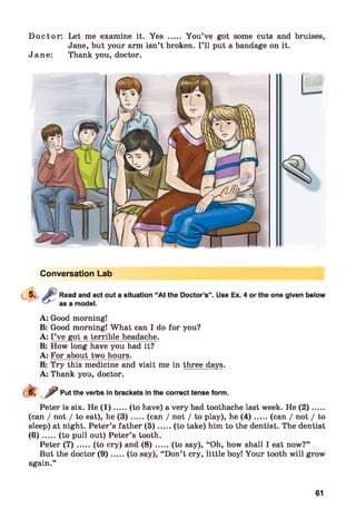 D octo r: Let me examine it. Yes ..... You’ve got some cuts and bruises,
Jane, but your arm isn’t broken. I ’ll put a bandage on it.
Jane: Thank you, doctor.
Conversation Lab
Read and act out a situation “At the Doctor’s”,
as a model.
Use Ex. 4 or the one given below
A: Good morning!
B: Good morning! What can I do for you?
A: I ’ve got a terrible headache.
B: How long have you had it?
A: For about two hours.
B: Try this medicine and visit me in three days.
A: Thank you, doctor.
Put the verbs in brackets in the correct tense form.
Peter is six. He ( 1 ).....(to have) a very bad toothache last week. He ( 2 )......
(can / not / to eat), he ( 3 ) .....(can / not / to play), he ( 4 ) .......(can / not / to
sleep) at night. Peter’s father (5 ).....(to take) him to the dentist. The dentist
( 6 ) .....(to pull out) Peter’s tooth.
Peter ( 7 ) .....(to cry) and ( 8 ) .......(to say), “Oh, how shall I eat now?”
But the doctor ( 9 ).....(to say), “Don’t cry, little boy! Your tooth will grow
again.”
61
 
