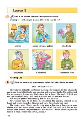 Lesson 3
Look at the pictures. Say what’s wrong with the children.
E x a m p l e : Bill has got a fever. He has to stay in bed.
a fever a sore throat / quinsy a bad cold
a headache a stomach ache
Reading Lab
2 - - I s * Read the text and say why the doctor visited the Parkers’ family last week.
THE DOCTOR’S VISIT
Steve started to feel ill on Monday morning. He was pale. He had a headache
and a sore throat. Besides he was sneezing and coughing badly. His mother took
his temperature. It was very high. Steve had a fever. She said, “I think you
can’t go to school today. You have to stay in bed. I’ll call the doctor.”
Mrs Parker phoned their family doctor, Mr Johnson.
Mr Johnson came in an hour. He examined his patient, listened to his
heart and lungs, looked at his eyes and ears. Steve had a bad cold.
The doctor said, “Steve, you have to stay in bed for a day, gargle your
throat with salt water three times a day, drink hot milk with butter and
honey, dear. Here’s the prescription, Mrs Parker. I think everything will be
fine in a week. Follow my advice, please.”
62
 