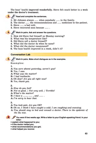 The boys’ health improved wonderfully. Steve felt much better in a week
under the doctor’s treatment.
3-
1. Mr Johnson alw ays.....when somebody.......in the family.
2. The doctor.....the recommendations an d .......medicines to the patient.
3. S teve.....a bad cold.
4. Steve recovered soon because.......
4-
1. How did Steve feel himself on Monday morning?
2. What was his temperature like?
3. Did Steve call a doctor himself?
4. What did the doctor do when he came?
5. What did the doctor recommend?
6. The boys health improved in a week, didn’t it?
êWork in pairs. Ask and answer the questions.
aRead and complete the sentences.
Conversation Lab
5-
E x a m p le s :
1.
A: You were absent yesterday, weren’t you?
B: Yes, I was.
A: What was the matter?
B: I had toothache.
A: Oh dear! Are you all right now?
B: Yes, thank you.
aWork in pairs. Make short dialogues as in the examples.
2.
A: How do you feel?
B: Not so good. / Not very well. / Terrible!
A: What’s the matter?
B: I have a ....., ...... , and........
A: I ’m sorry to hear that.
3.
A: You look pale. Are you OK?
B: Oh no. I think I have caught a cold. I am coughing and sneezing.
A: You should stay in bed and consult a doctor. There is the epidemic of
the flu now.
T ^ You were ill two weeks ago. Write a letter to your English-speaking friend. In your
letter:
• explain what happened to you;
• if the doctor visited you;
• what recommendations you got;
• what helped you recover.
63
 